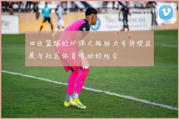 回收篮球的环保之路助力可持续发展与社区体育活动的结合