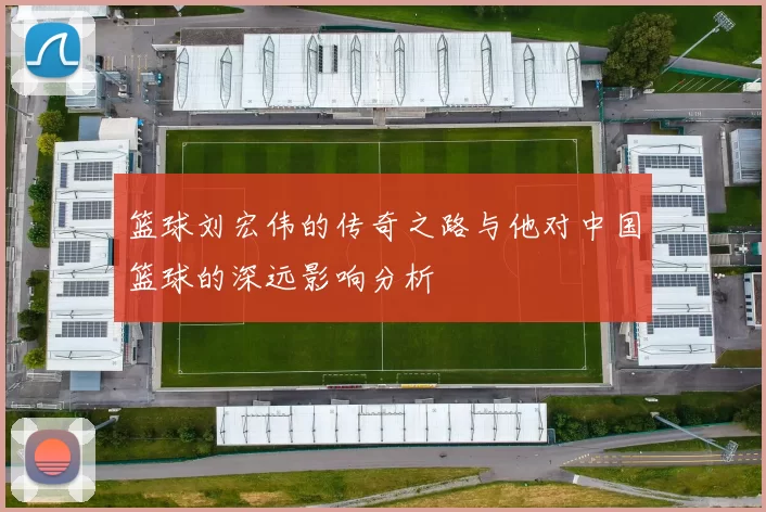 篮球刘宏伟的传奇之路与他对中国篮球的深远影响分析