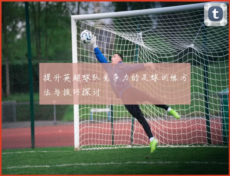 提升英超球队竞争力的足球训练方法与技巧探讨
